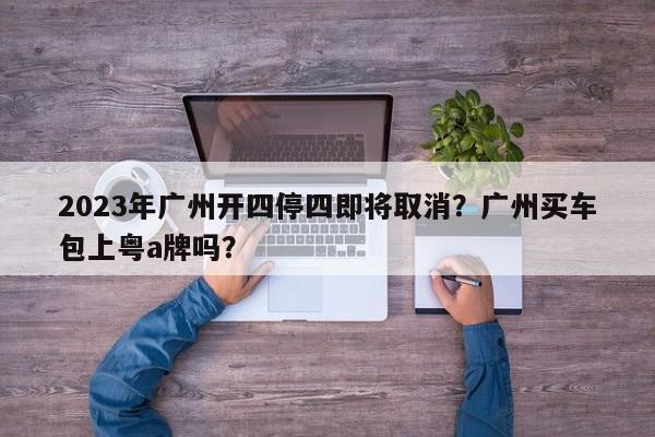 2023年广州开四停四即将取消？广州买车包上粤a牌吗？-第1张图片-小阿居生活百科