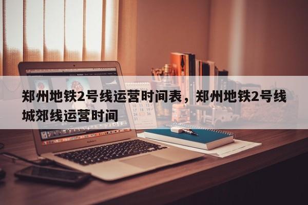 郑州地铁2号线运营时间表，郑州地铁2号线城郊线运营时间-第1张图片-小阿居生活百科
