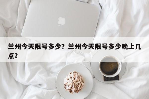 兰州今天限号多少？兰州今天限号多少晚上几点？-第1张图片-小阿居生活百科