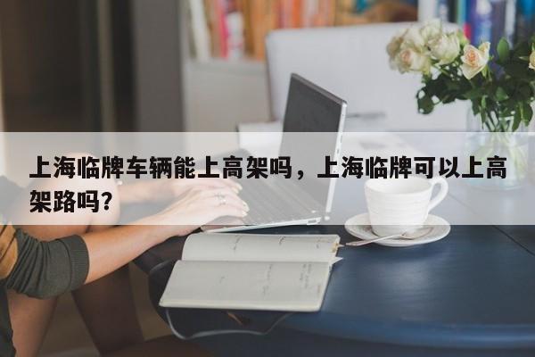上海临牌车辆能上高架吗，上海临牌可以上高架路吗？-第1张图片-小阿居生活百科