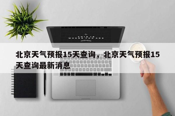 北京天气预报15天查询，北京天气预报15天查询最新消息-第1张图片-小阿居生活百科