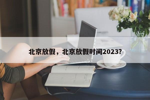 北京放假，北京放假时间2023？-第1张图片-小阿居生活百科