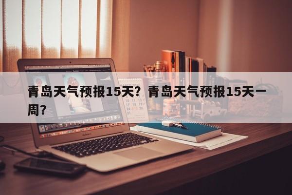 青岛天气预报15天？青岛天气预报15天一周？-第1张图片-小阿居生活百科