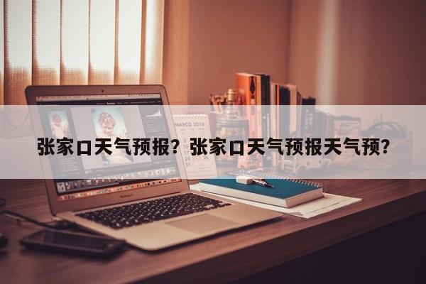 张家口天气预报？张家口天气预报天气预？-第1张图片-小阿居生活百科