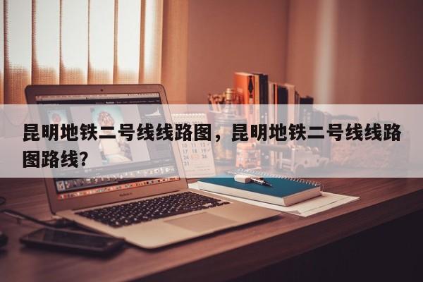 昆明地铁二号线线路图，昆明地铁二号线线路图路线？-第1张图片-小阿居生活百科