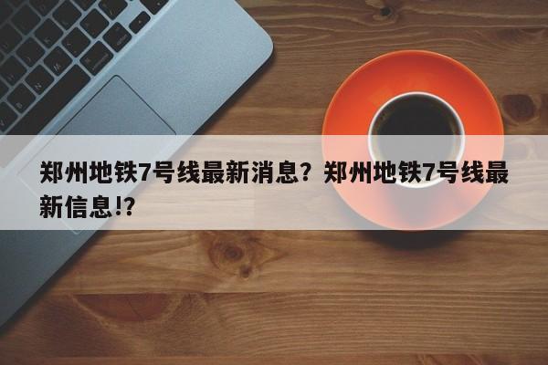郑州地铁7号线最新消息？郑州地铁7号线最新信息!？-第1张图片-小阿居生活百科