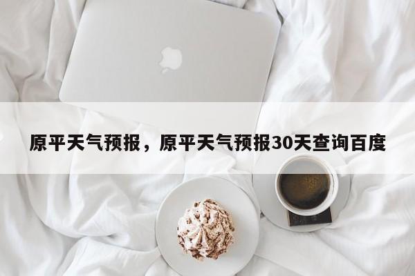 原平天气预报，原平天气预报30天查询百度-第1张图片-小阿居生活百科