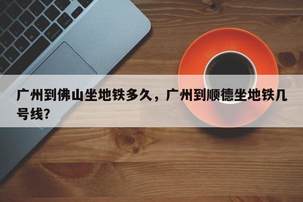 广州到佛山坐地铁多久，广州到顺德坐地铁几号线？-第1张图片-小阿居生活百科