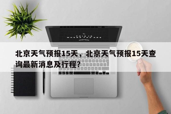 北京天气预报15天，北京天气预报15天查询最新消息及行程？-第1张图片-小阿居生活百科