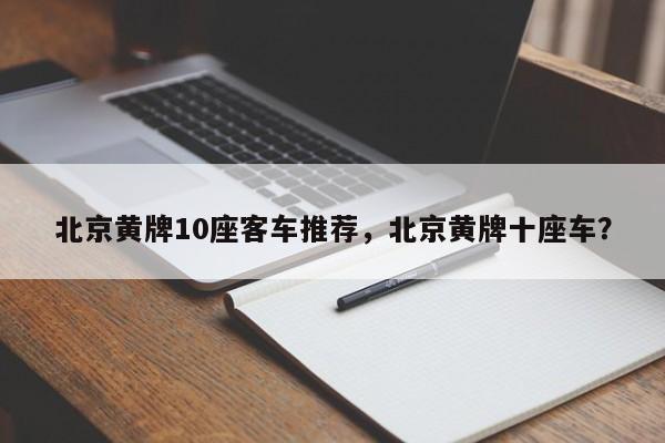 北京黄牌10座客车推荐，北京黄牌十座车？-第1张图片-小阿居生活百科