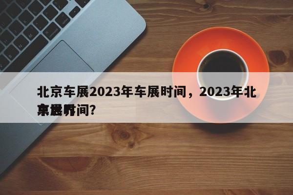 北京车展2023年车展时间，2023年北京世界
车展时间？-第1张图片-小阿居生活百科
