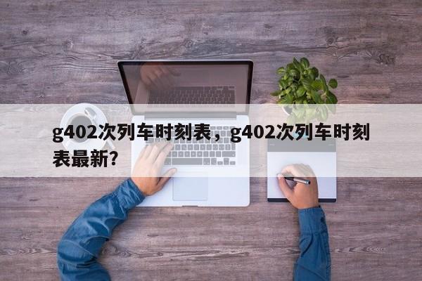 g402次列车时刻表，g402次列车时刻表最新？-第1张图片-小阿居生活百科