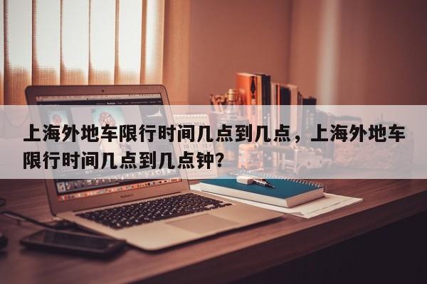 上海外地车限行时间几点到几点，上海外地车限行时间几点到几点钟？-第1张图片-小阿居生活百科