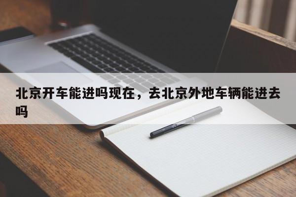 北京开车能进吗现在，去北京外地车辆能进去吗-第1张图片-小阿居生活百科