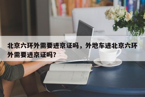 北京六环外需要进京证吗，外地车进北京六环外需要进京证吗？-第1张图片-小阿居生活百科