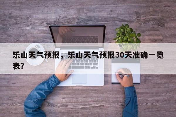 乐山天气预报，乐山天气预报30天准确一览表？-第1张图片-小阿居生活百科