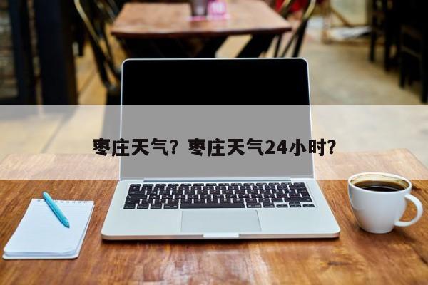 枣庄天气？枣庄天气24小时？-第1张图片-小阿居生活百科