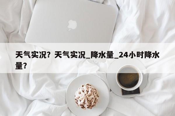 天气实况？天气实况_降水量_24小时降水量？-第1张图片-小阿居生活百科