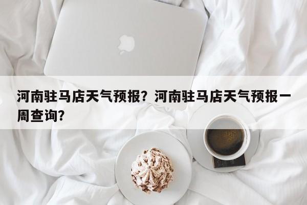 河南驻马店天气预报？河南驻马店天气预报一周查询？-第1张图片-小阿居生活百科