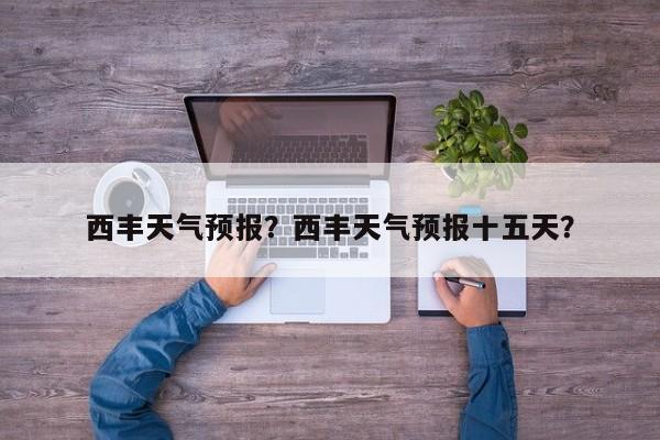 西丰天气预报？西丰天气预报十五天？-第1张图片-小阿居生活百科