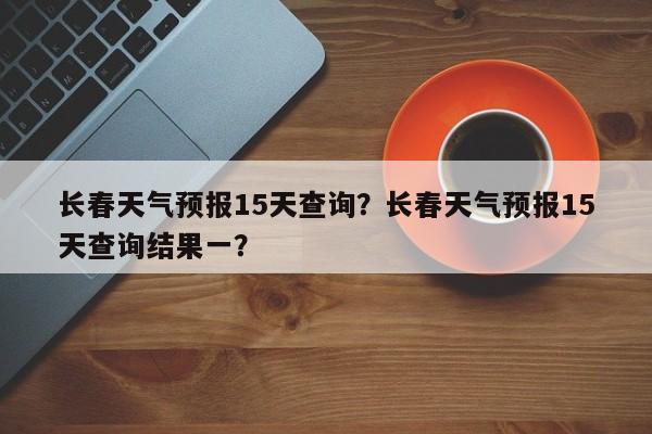 长春天气预报15天查询？长春天气预报15天查询结果一？-第1张图片-小阿居生活百科