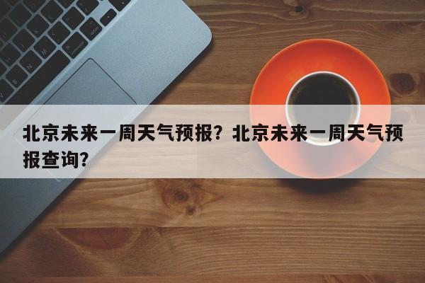 北京未来一周天气预报？北京未来一周天气预报查询？-第1张图片-小阿居生活百科