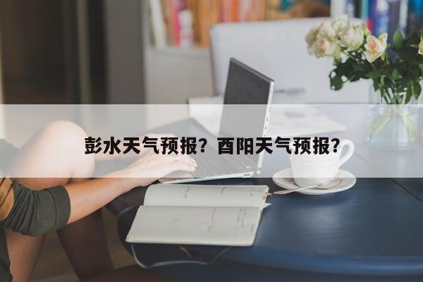 彭水天气预报？酉阳天气预报？-第1张图片-小阿居生活百科