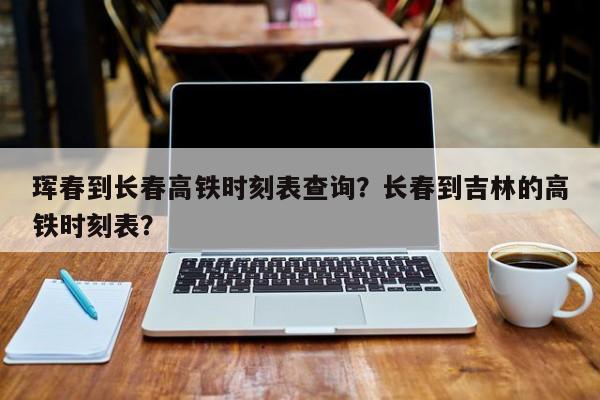 珲春到长春高铁时刻表查询？长春到吉林的高铁时刻表？-第1张图片-小阿居生活百科
