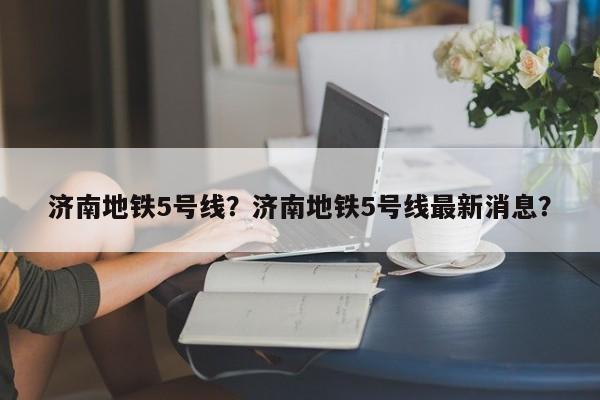 济南地铁5号线？济南地铁5号线最新消息？-第1张图片-小阿居生活百科