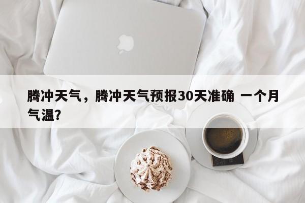 腾冲天气，腾冲天气预报30天准确 一个月气温？-第1张图片-小阿居生活百科