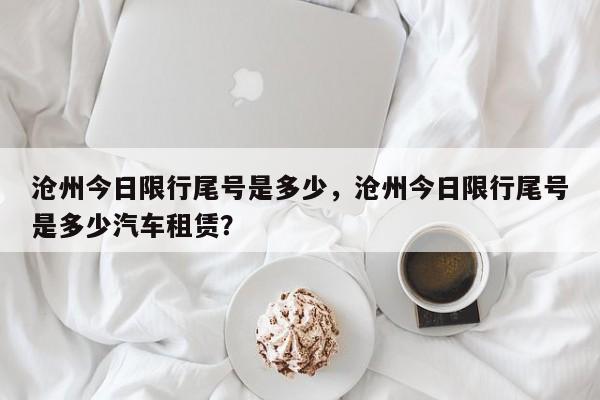 沧州今日限行尾号是多少，沧州今日限行尾号是多少汽车租赁？-第1张图片-小阿居生活百科