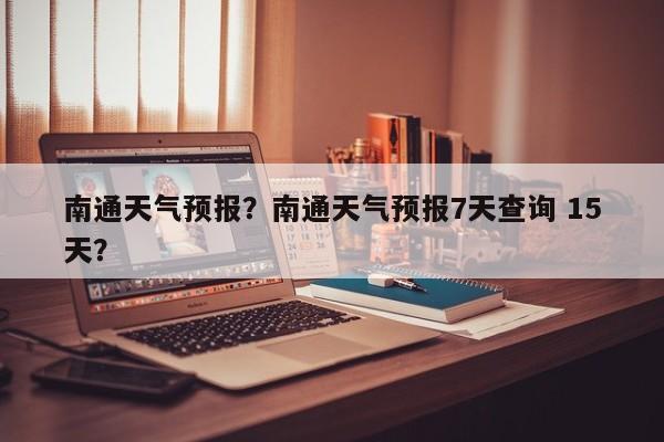 南通天气预报？南通天气预报7天查询 15天？-第1张图片-小阿居生活百科