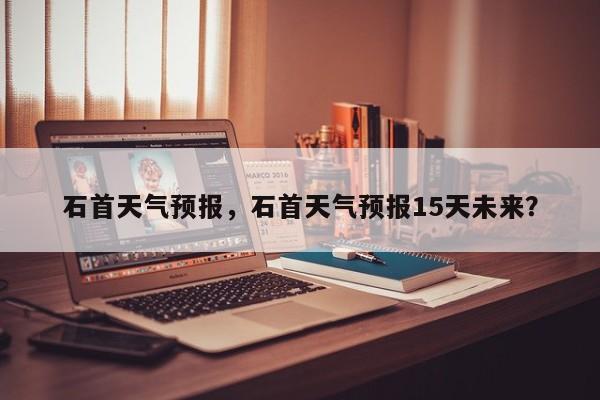 石首天气预报，石首天气预报15天未来？-第1张图片-小阿居生活百科