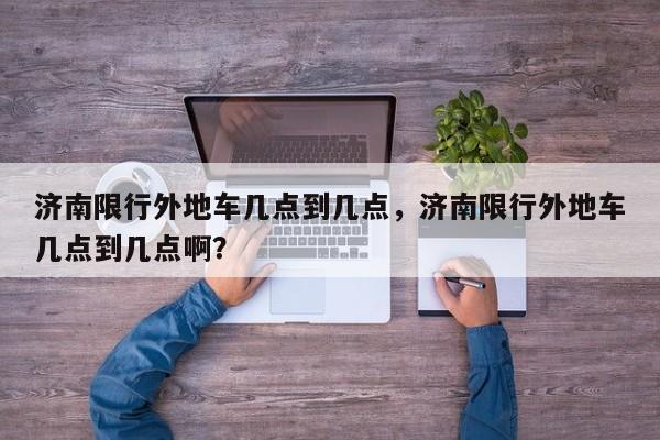 济南限行外地车几点到几点，济南限行外地车几点到几点啊？-第1张图片-小阿居生活百科