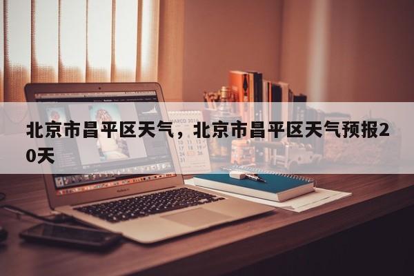 北京市昌平区天气，北京市昌平区天气预报20天-第1张图片-小阿居生活百科