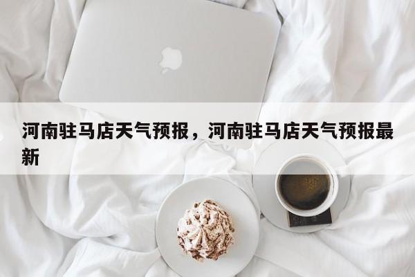 河南驻马店天气预报，河南驻马店天气预报最新-第1张图片-小阿居生活百科