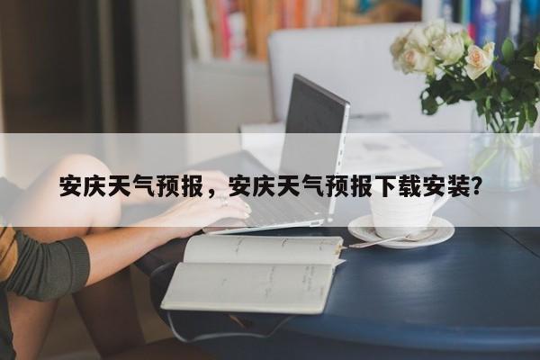 安庆天气预报，安庆天气预报下载安装？-第1张图片-小阿居生活百科
