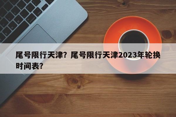 尾号限行天津？尾号限行天津2023年轮换时间表？-第1张图片-小阿居生活百科