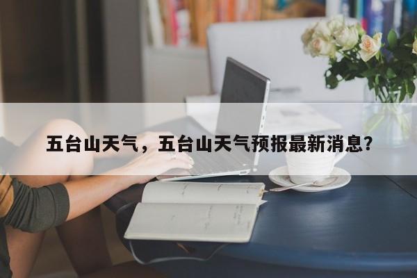 五台山天气，五台山天气预报最新消息？-第1张图片-小阿居生活百科