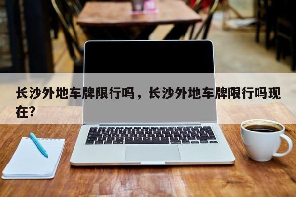 长沙外地车牌限行吗，长沙外地车牌限行吗现在？-第1张图片-小阿居生活百科