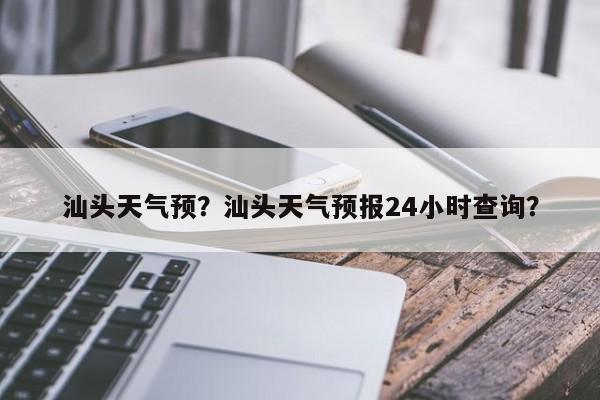 汕头天气预？汕头天气预报24小时查询？-第1张图片-小阿居生活百科