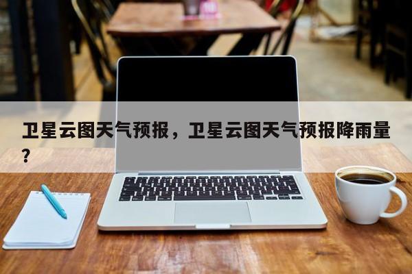 卫星云图天气预报，卫星云图天气预报降雨量？-第1张图片-小阿居生活百科