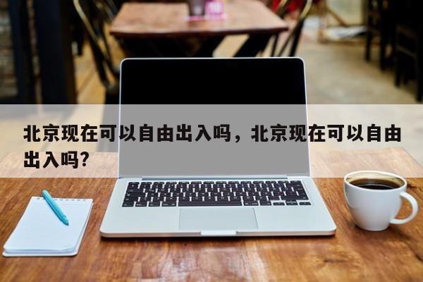 北京现在可以自由出入吗，北京现在可以自由出入吗?-第1张图片-小阿居生活百科