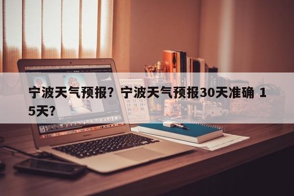 宁波天气预报？宁波天气预报30天准确 15天？-第1张图片-小阿居生活百科