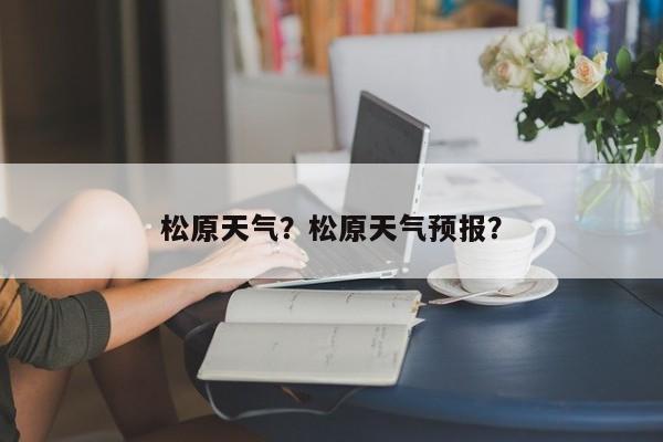松原天气？松原天气预报？-第1张图片-小阿居生活百科