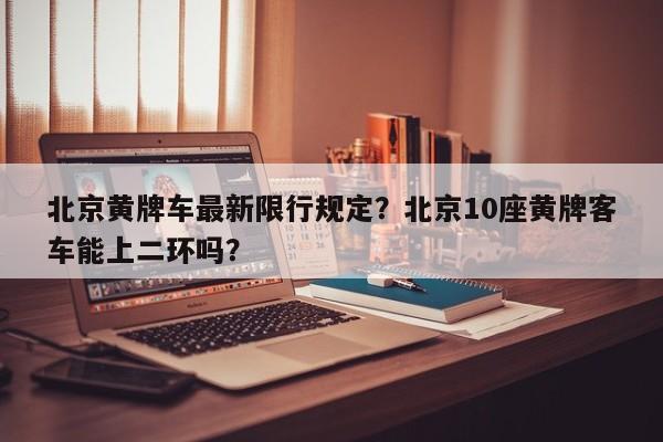 北京黄牌车最新限行规定？北京10座黄牌客车能上二环吗？-第1张图片-小阿居生活百科