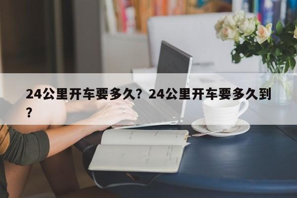 24公里开车要多久?24公里开车要多久到?-第1张图片-小阿居生活百科 24公里开车要多久?24公里开车要多久到?-第1张图片-小阿居生活百科