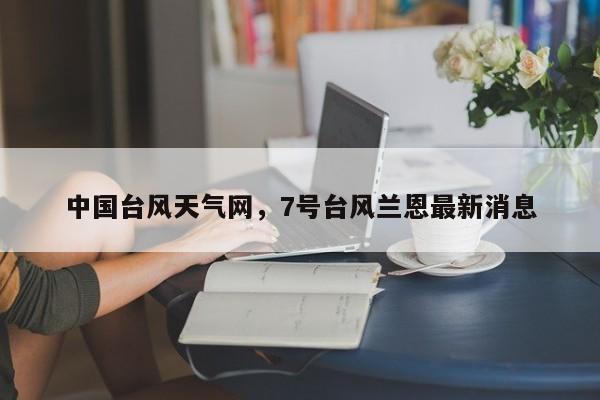 中国台风天气网，7号台风兰恩最新消息-第1张图片-小阿居生活百科