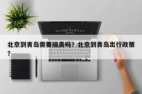 北京到青岛需要隔离吗？北京到青岛出行政策？-第1张图片-小阿居生活百科