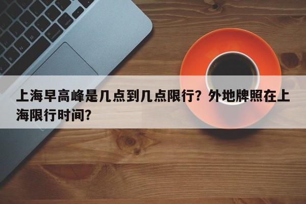 上海早高峰是几点到几点限行？外地牌照在上海限行时间？-第1张图片-小阿居生活百科